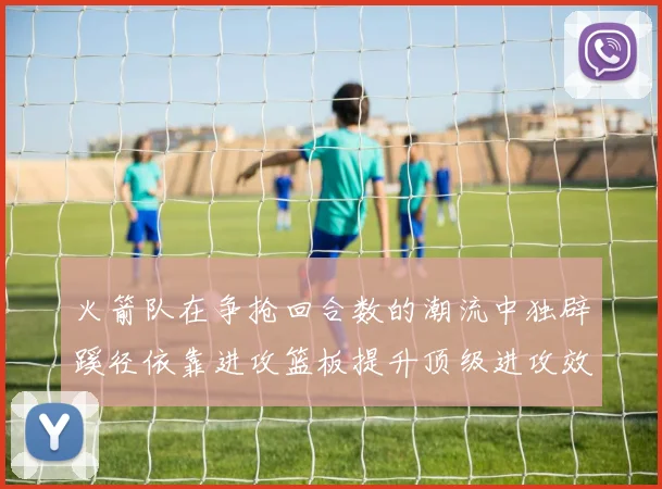 火箭队在争抢回合数的潮流中独辟蹊径依靠进攻篮板提升顶级进攻效率