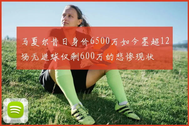 马夏尔昔日身价6500万如今墨超12场无进球仅剩600万的悲惨现状