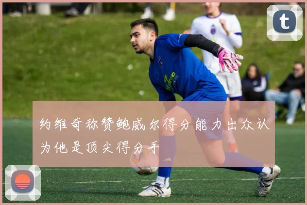 约维奇称赞鲍威尔得分能力出众认为他是顶尖得分手