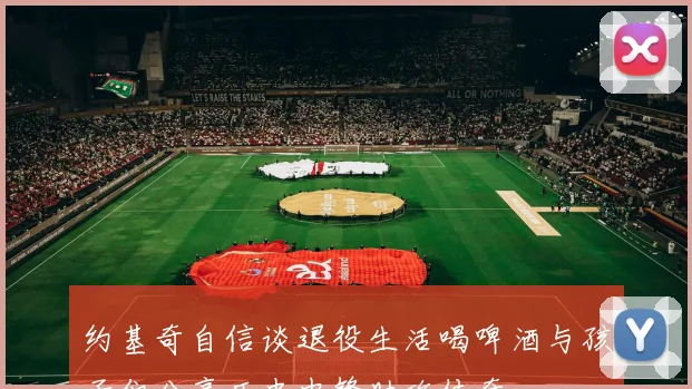 约基奇自信谈退役生活喝啤酒与孩子们分享历史中锋助攻传奇