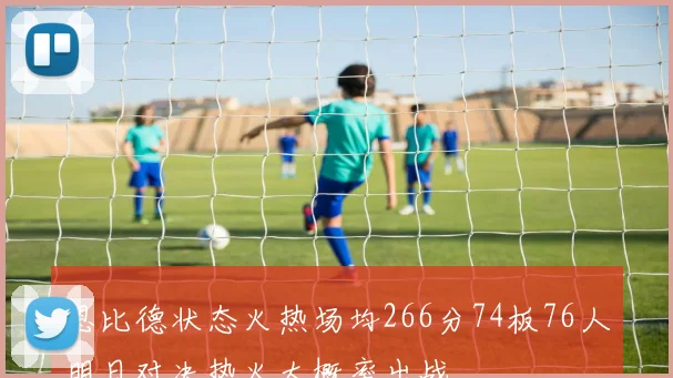 恩比德状态火热场均266分74板76人明日对决热火大概率出战