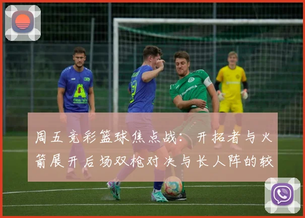 周五竞彩篮球焦点战：开拓者与火箭展开后场双枪对决与长人阵的较量