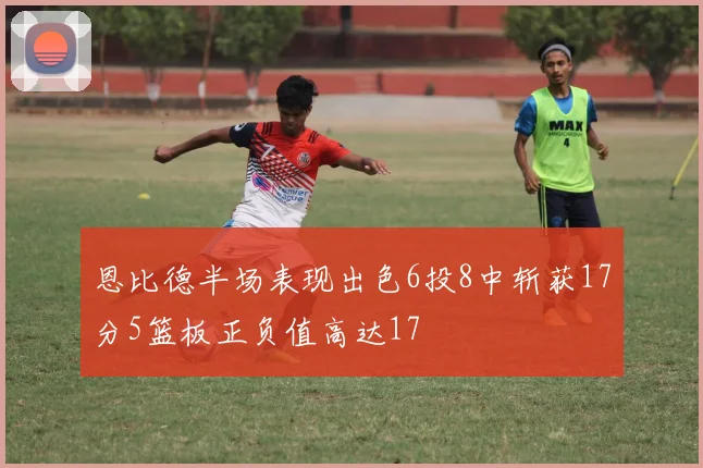 恩比德半场表现出色6投8中斩获17分5篮板正负值高达17