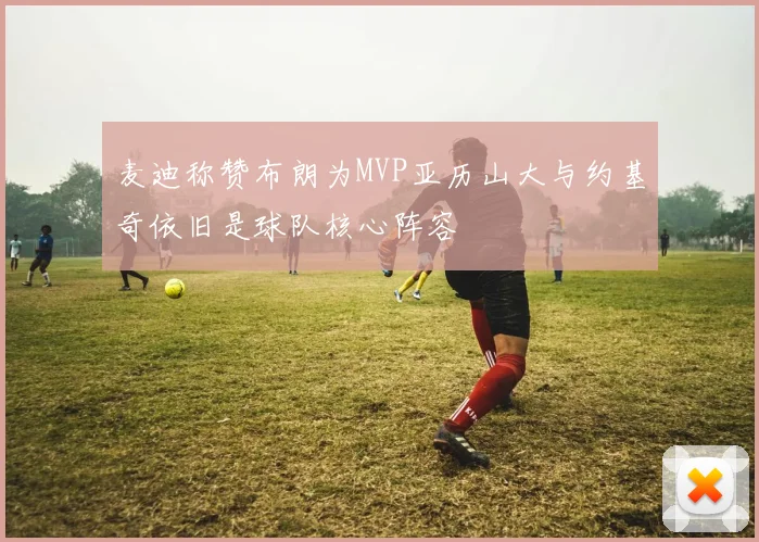 麦迪称赞布朗为MVP亚历山大与约基奇依旧是球队核心阵容