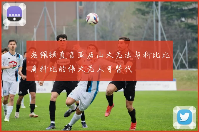 老佩顿直言亚历山大无法与科比比肩科比的伟大无人可替代
