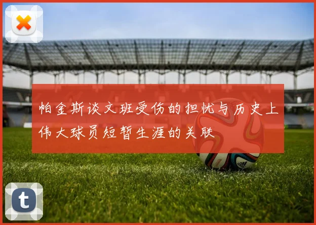 帕金斯谈文班受伤的担忧与历史上伟大球员短暂生涯的关联