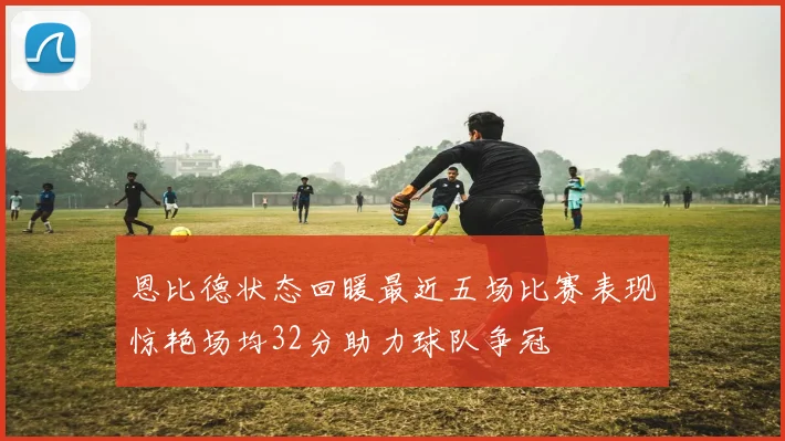 恩比德状态回暖最近五场比赛表现惊艳场均32分助力球队争冠