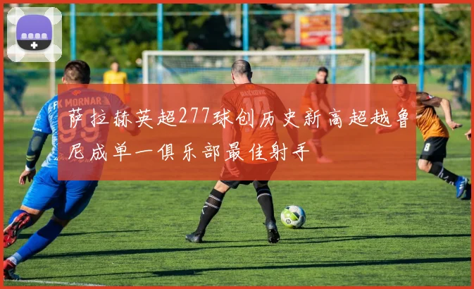 萨拉赫英超277球创历史新高超越鲁尼成单一俱乐部最佳射手