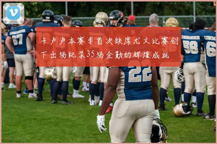 卡卢卢本赛季首次缺席尤文比赛创下出场纪录35场全勤的辉煌成就