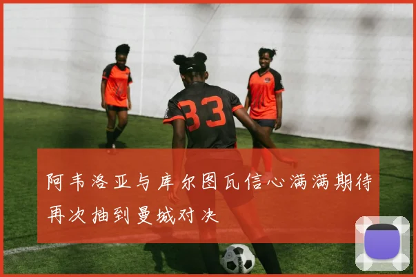 阿韦洛亚与库尔图瓦信心满满期待再次抽到曼城对决