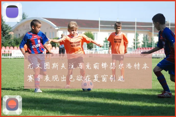 尤文图斯关注马竞前锋瑟尔洛特本赛季表现出色欲在夏窗引进