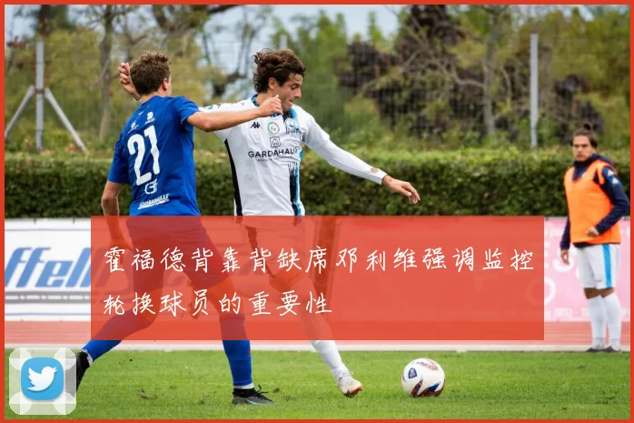 霍福德背靠背缺席邓利维强调监控轮换球员的重要性