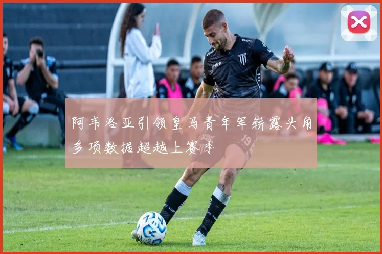 阿韦洛亚引领皇马青年军崭露头角多项数据超越上赛季