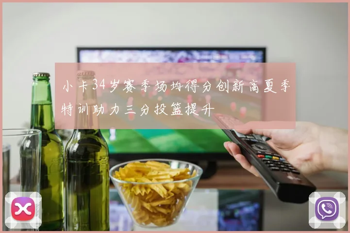 小卡34岁赛季场均得分创新高夏季特训助力三分投篮提升