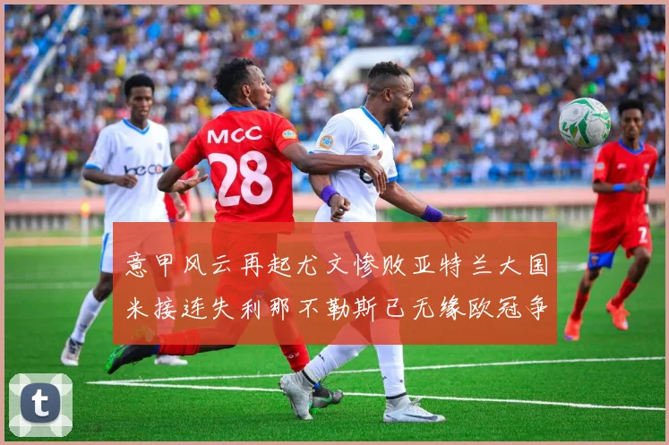 意甲风云再起尤文惨败亚特兰大国米接连失利那不勒斯已无缘欧冠争夺