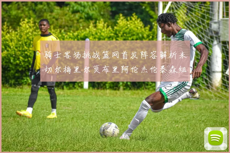 骑士客场挑战篮网首发阵容解析米切尔梅里尔莫布里阿伦杰伦泰森组合亮点