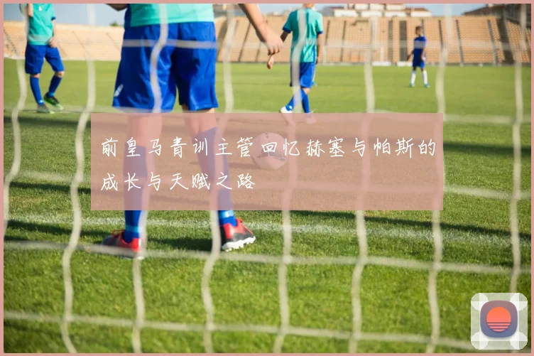 前皇马青训主管回忆赫塞与帕斯的成长与天赋之路