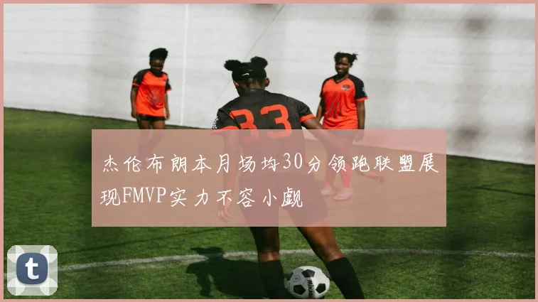 杰伦布朗本月场均30分领跑联盟展现FMVP实力不容小觑