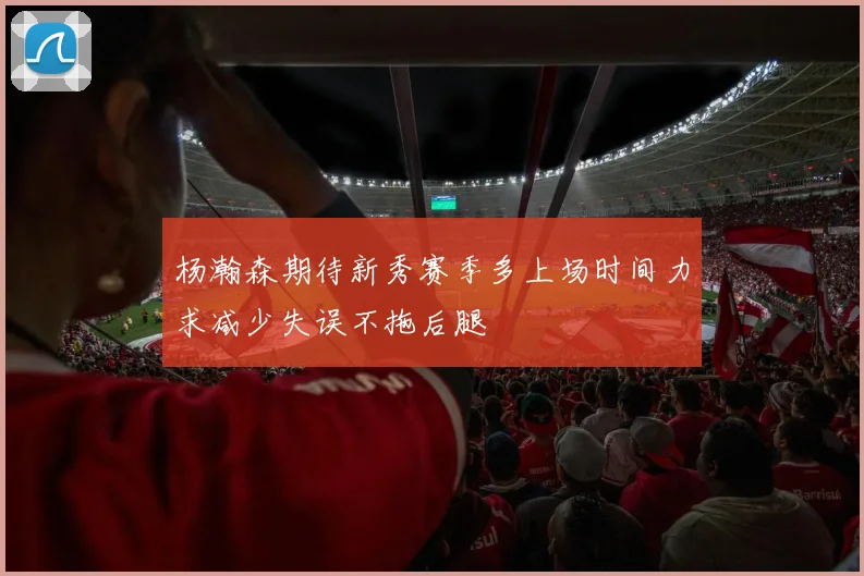 杨瀚森期待新秀赛季多上场时间力求减少失误不拖后腿