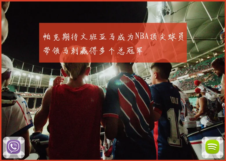 帕克期待文班亚马成为NBA顶尖球员带领马刺赢得多个总冠军