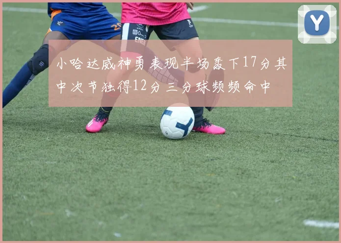 小哈达威神勇表现半场轰下17分其中次节独得12分三分球频频命中