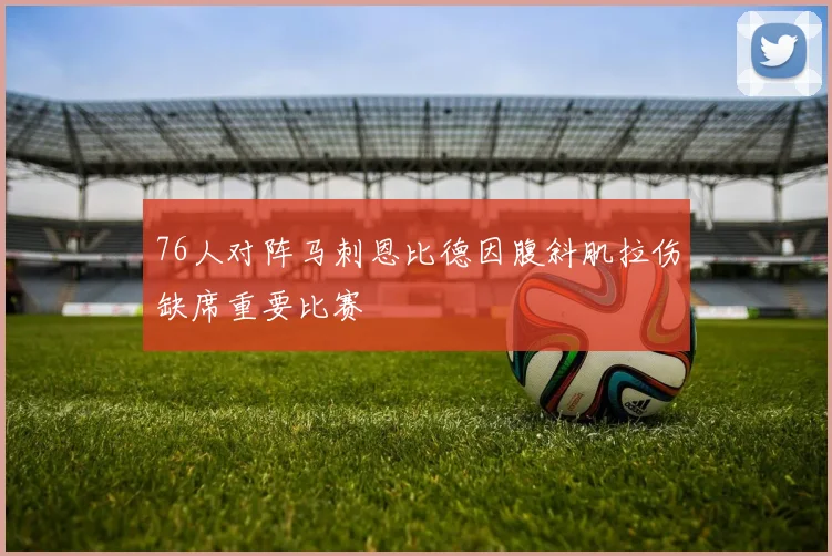 76人对阵马刺恩比德因腹斜肌拉伤缺席重要比赛