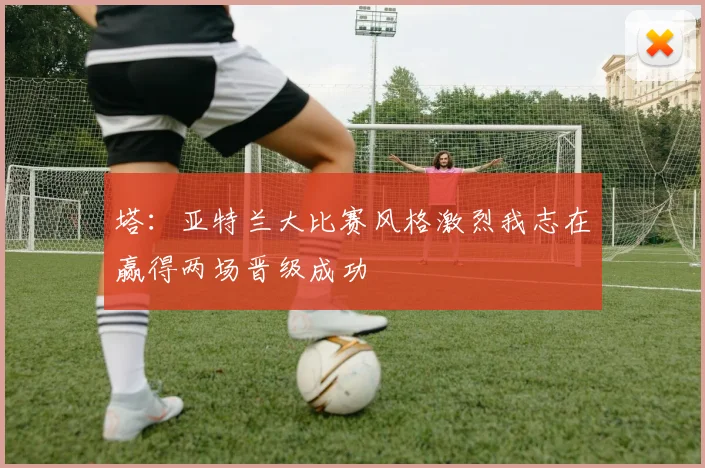 塔：亚特兰大比赛风格激烈我志在赢得两场晋级成功