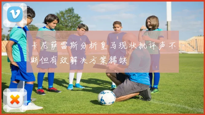 卡尼萨雷斯分析皇马现状批评声不断但有效解决方案稀缺