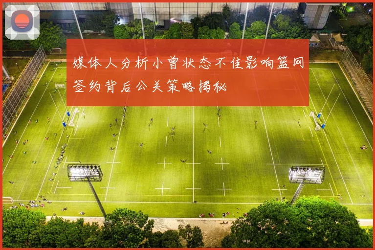 媒体人分析小曾状态不佳影响篮网签约背后公关策略揭秘