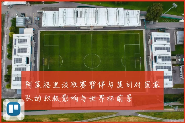 阿莱格里谈联赛暂停与集训对国家队的积极影响与世界杯前景