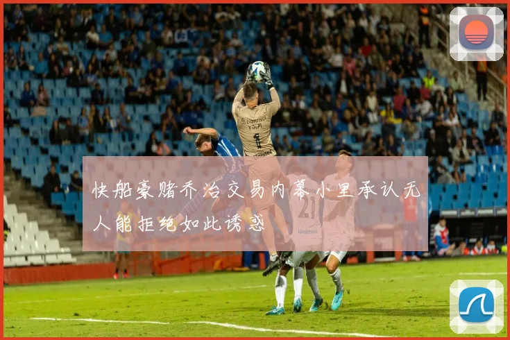 快船豪赌乔治交易内幕小里承认无人能拒绝如此诱惑