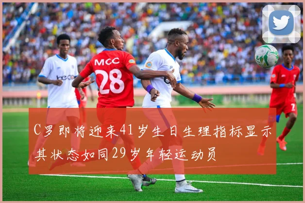 C罗即将迎来41岁生日生理指标显示其状态如同29岁年轻运动员