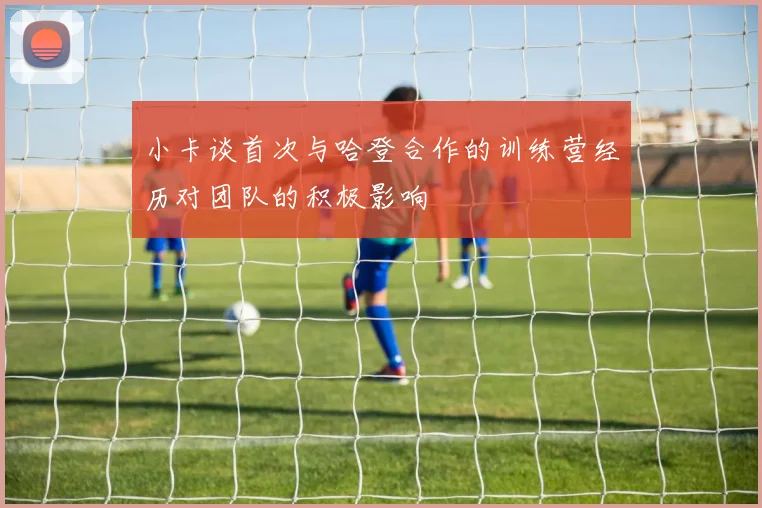 小卡谈首次与哈登合作的训练营经历对团队的积极影响