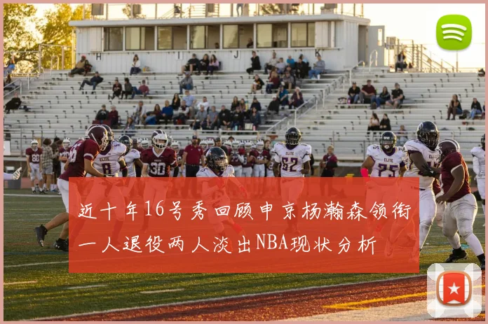近十年16号秀回顾申京杨瀚森领衔一人退役两人淡出NBA现状分析