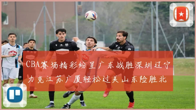 CBA赛场精彩纷呈广东战胜深圳辽宁力克江苏广厦轻松过关山东险胜北京