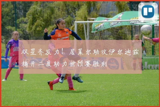 双星齐发力！居莱尔助攻伊尔迪兹梅开二度助力世预赛胜利