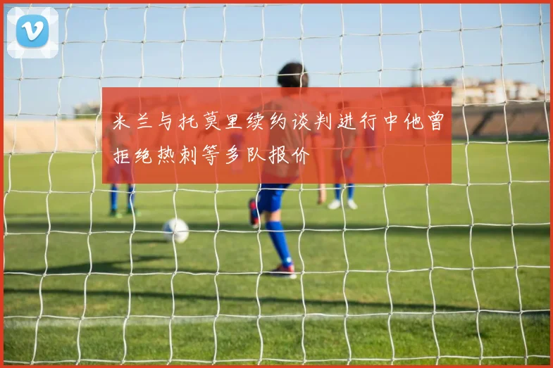 米兰与托莫里续约谈判进行中他曾拒绝热刺等多队报价