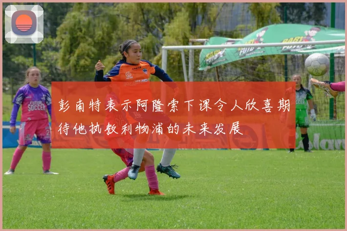 彭南特表示阿隆索下课令人欣喜期待他执教利物浦的未来发展