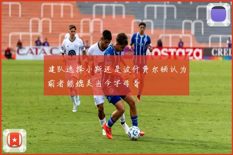 建队选择小斯还是波什费尔顿认为前者能媲美当今字母哥