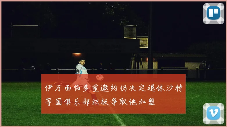 伊万面临多重邀约仍决定退休沙特等国俱乐部积极争取他加盟
