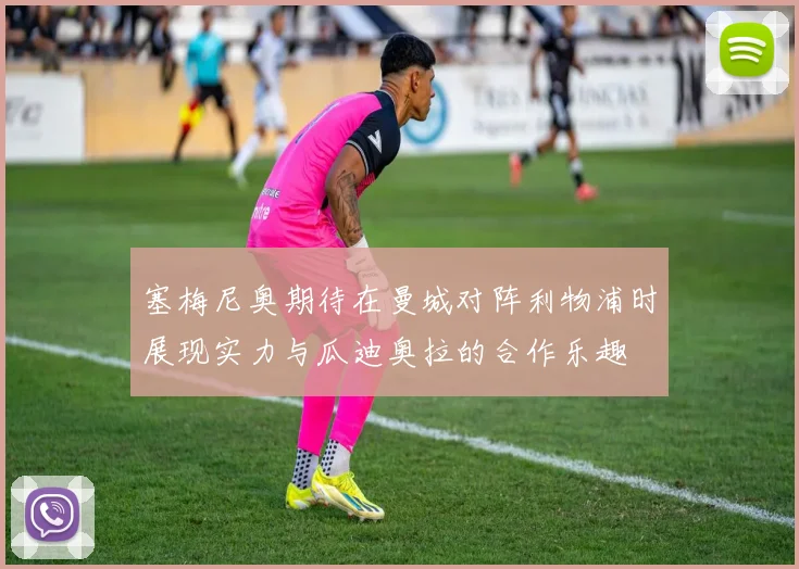 塞梅尼奥期待在曼城对阵利物浦时展现实力与瓜迪奥拉的合作乐趣